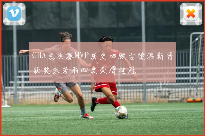 CBA总决赛MVP历史回顾古德温新晋获奖朱芳雨四度荣膺桂冠