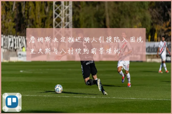 詹姆斯决定推迟湖人引援陷入困境里夫斯与八村续约前景堪忧