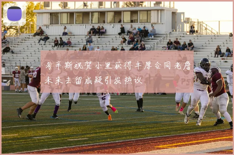 考辛斯祝贺小里获得丰厚合同老詹未来去留成疑引发热议