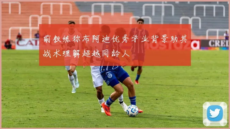 前教练称布阿迪优秀学业背景助其战术理解超越同龄人