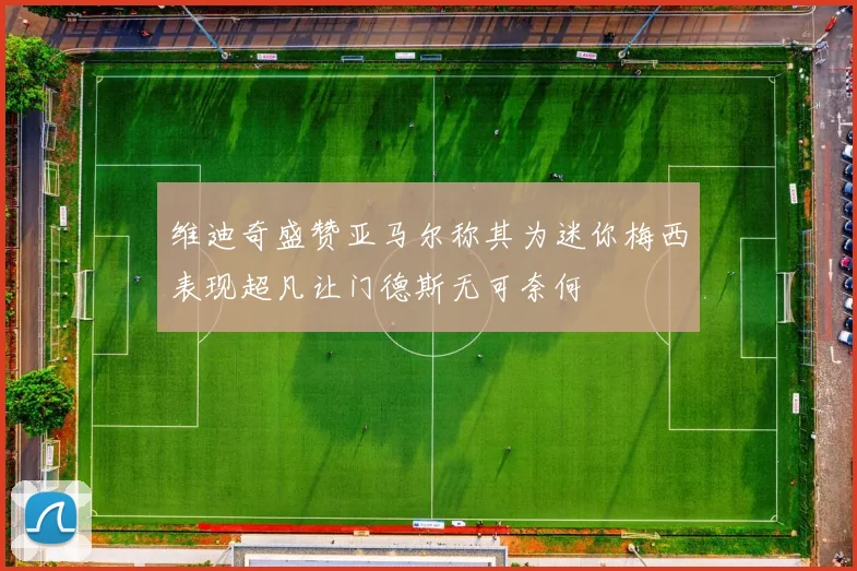 维迪奇盛赞亚马尔称其为迷你梅西表现超凡让门德斯无可奈何