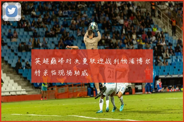 英超巅峰对决曼联迎战利物浦博尔特亲临现场助威