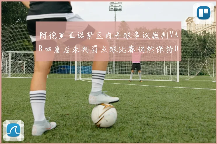 阿德里亚诺禁区内手球争议裁判VAR回看后未判罚点球比赛仍然保持0-0平局