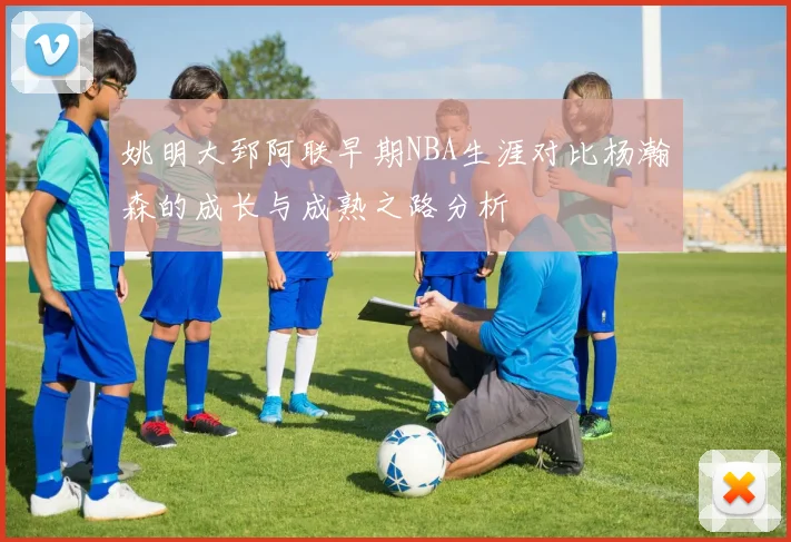 姚明大郅阿联早期NBA生涯对比杨瀚森的成长与成熟之路分析