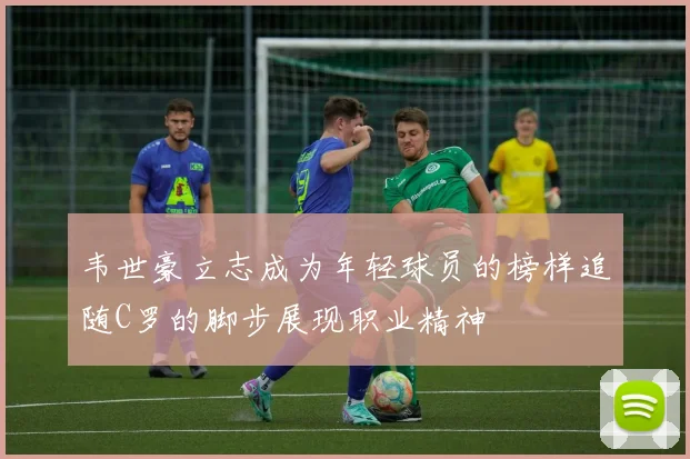 韦世豪立志成为年轻球员的榜样追随C罗的脚步展现职业精神