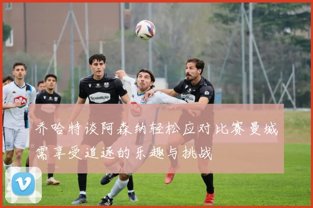 乔哈特谈阿森纳轻松应对比赛曼城需享受追逐的乐趣与挑战