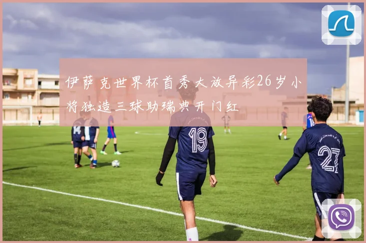 伊萨克世界杯首秀大放异彩26岁小将独造三球助瑞典开门红