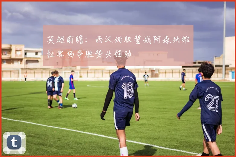 英超前瞻：西汉姆联誓战阿森纳维拉客场争胜势头强劲