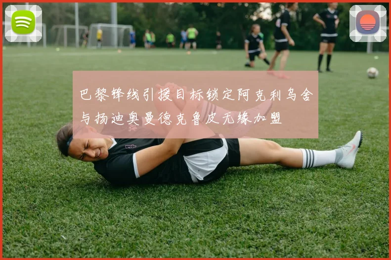 巴黎锋线引援目标锁定阿克利乌舍与扬迪奥曼德克鲁皮无缘加盟