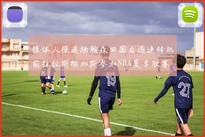媒体人报道杨瀚森回国后迅速转机前往拉斯维加斯参加NBA夏季联赛