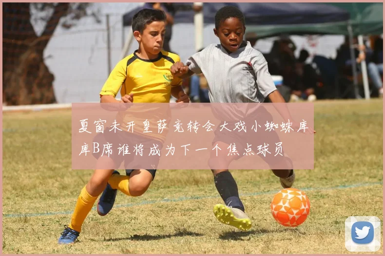夏窗未开皇萨竞转会大戏小蜘蛛库库B席谁将成为下一个焦点球员