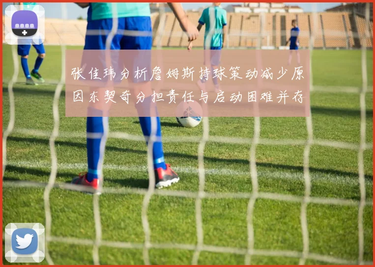 张佳玮分析詹姆斯持球策动减少原因东契奇分担责任与启动困难并存