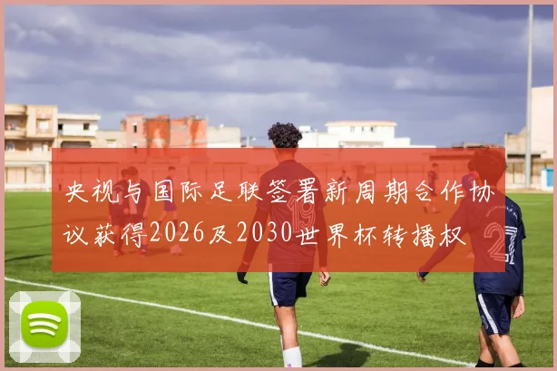 央视与国际足联签署新周期合作协议获得2026及2030世界杯转播权