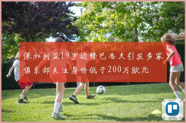 保加利亚19岁边锋巴洛夫引发多家俱乐部关注身价低于200万欧元
