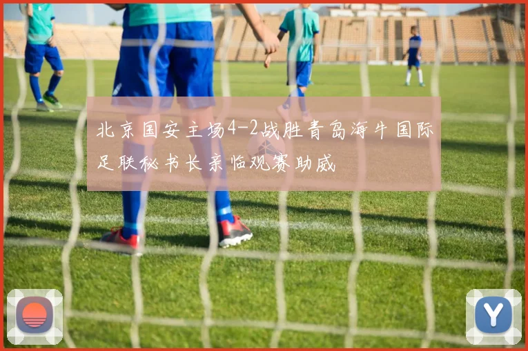 北京国安主场4-2战胜青岛海牛国际足联秘书长亲临观赛助威