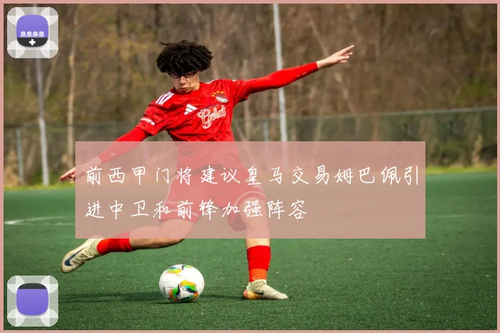 前西甲门将建议皇马交易姆巴佩引进中卫和前锋加强阵容