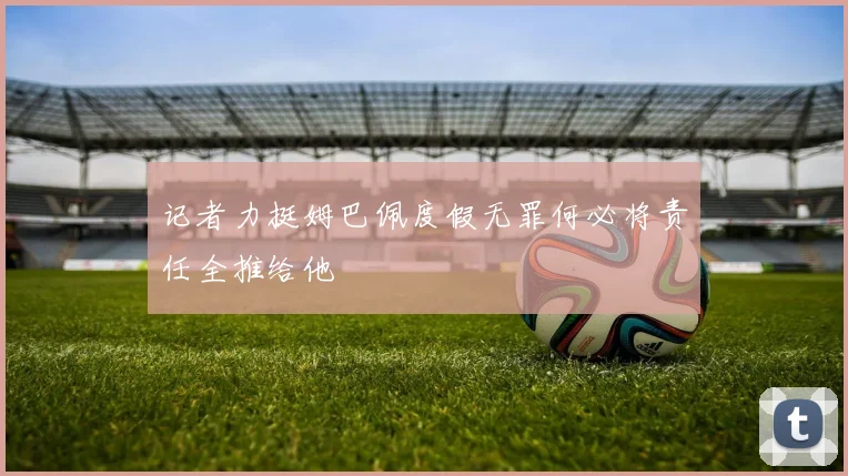 记者力挺姆巴佩度假无罪何必将责任全推给他