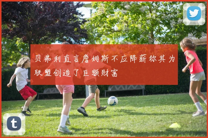 贝弗利直言詹姆斯不应降薪称其为联盟创造了巨额财富