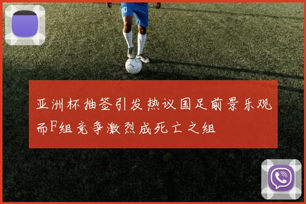 亚洲杯抽签引发热议国足前景乐观而F组竞争激烈成死亡之组